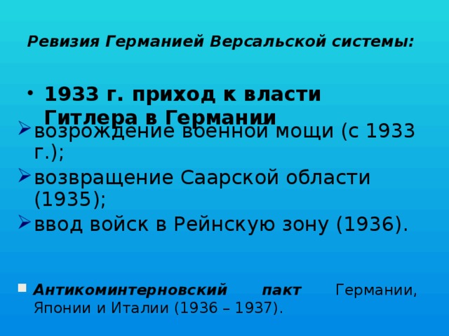 Ревизия Германией Версальской системы:   1933 г. приход к власти Гитлера в Германии возрождение военной мощи (с 1933 г.); возвращение Саарской области (1935); ввод войск в Рейнскую зону (1936).   Антикоминтерновский пакт Германии, Японии и Италии (1936 – 1937). 
