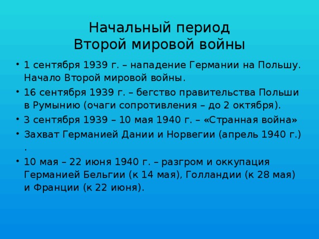 Начальный период  Второй мировой войны 1 сентября 1939 г. – нападение Германии на Польшу. Начало Второй мировой войны. 16 сентября 1939 г. – бегство правительства Польши в Румынию (очаги сопротивления – до 2 октября). 3 сентября 1939 – 10 мая 1940 г. – «Странная война» Захват Германией Дании и Норвегии (апрель 1940 г.) . 10 мая – 22 июня 1940 г. – разгром и оккупация Германией Бельгии (к 14 мая), Голландии (к 28 мая) и Франции (к 22 июня). 