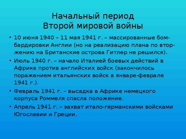 Начальный период  Второй мировой войны 10 июня 1940 – 11 мая 1941 г. – массированные бом-бардировки Англии (но на реализацию плана по втор-жению на Британские острова Гитлер не решился). Июль 1940 г. – начало Италией боевых действий в Африке против английских войск (закончилось поражением итальянских войск в январе-феврале 1941 г.). Февраль 1941 г. – высадка в Африке немецкого корпуса Роммеля спасла положение. Апрель 1941 г. – захват итало-германскими войсками Югославии и Греции. 