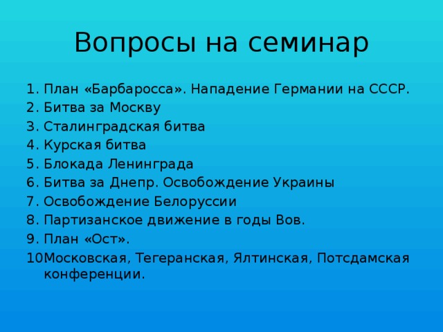 Вопросы на семинар План «Барбаросса». Нападение Германии на СССР. Битва за Москву Сталинградская битва Курская битва Блокада Ленинграда Битва за Днепр. Освобождение Украины Освобождение Белоруссии Партизанское движение в годы Вов. План «Ост». Московская, Тегеранская, Ялтинская, Потсдамская конференции. 