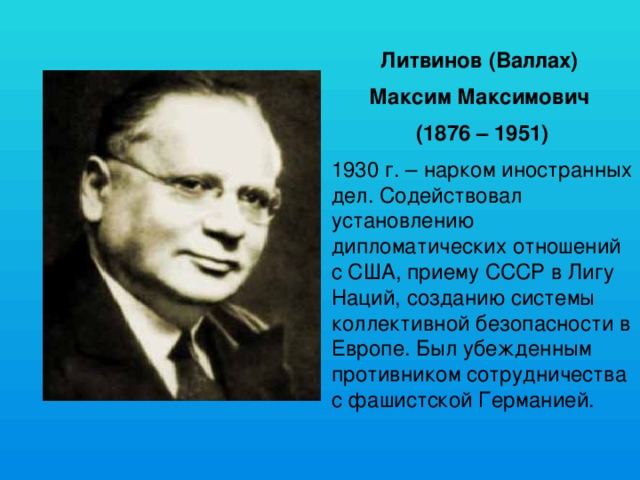 Литвинов (Валлах) Максим Максимович (1876 – 1951) 1930 г. – нарком иностранных дел. Содействовал установлению дипломатических отношений с США, приему СССР в Лигу Наций, созданию системы коллективной безопасности в Европе. Был убежденным противником сотрудничества с фашистской Германией. 
