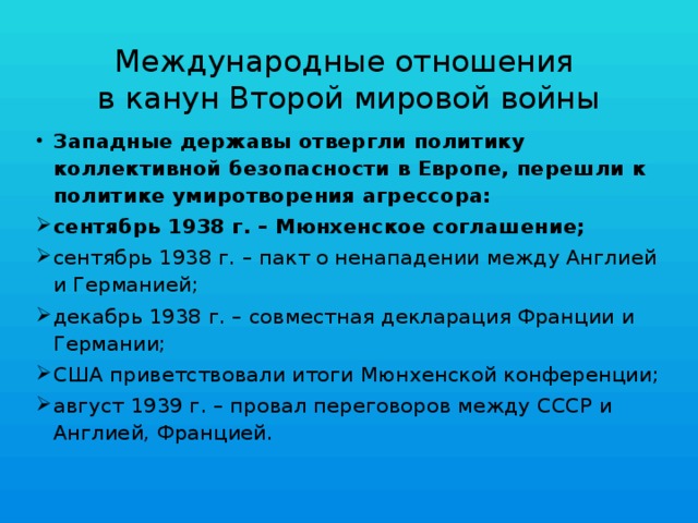 Международные отношения  в канун Второй мировой войны Западные державы отвергли политику коллективной безопасности в Европе, перешли к политике умиротворения агрессора: сентябрь 1938 г. – Мюнхенское соглашение; сентябрь 1938 г. – пакт о ненападении между Англией и Германией; декабрь 1938 г. – совместная декларация Франции и Германии; США приветствовали итоги Мюнхенской конференции; август 1939 г. – провал переговоров между СССР и Англией, Францией. 
