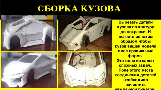 СБОРКА КУЗОВА  Вырезать детали кузова по контуру до покраски. И склеить их таким образом чтобы кузов вашей модели имел правильные формы. Это одна из самых сложных задач.. Поле этого места соединения деталей необходимо зачистить наждачной бумагой . 