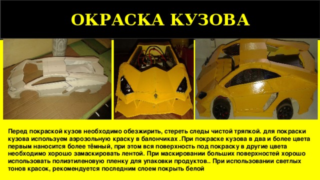 ОКРАСКА КУЗОВА Перед покраской кузов необходимо обезжирить, стереть следы чистой тряпкой. для покраски кузова используем аэрозольную краску в балончиках .При покраске кузова в два и более цвета первым наносится более тёмный, при этом вся поверхность под покраску в другие цвета необходимо хорошо замаскировать лентой. При маскировании больших поверхностей хорошо использовать полиэтиленовую пленку для упаковки продуктов.. При использовании светлых тонов красок, рекомендуется последним слоем покрыть белой  