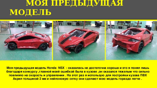 МОЯ ПРЕДЫДУЩАЯ МОДЕЛЬ Моя предыдущая модель Honda NSX - оказалась не достаточна хороша и это я понял лишь благодаря конкурсу ,главной моей ошибкой была в кузове ,он оказался тяжелым что сильно повлияло на скорость и управлении . На этот раз я использую для постройки кузова ПВХ Акрил толщиной 2 мм и нейлоновую сетку они сделают мою модель гораздо легче . 