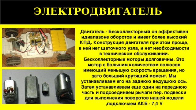ЭЛЕКТРОДВИГАТЕЛЬ Двигатель - Бесколлекторный он эффективен идиапазоне оборотов и имеет более высокий КПД. Конструкция двигателя при этом проще, в ней нет щеточного узла, и нет необходимости в техническом обслуживании. Бесколлекторные моторы долговечны. Это мотор с большим количеством полюсов имеющий меньшую скорость вращения, но зато больший крутящий момент. Мы устанавливаем его на заднюю ведущюю ось. Затем устанавливаем еще один на переднюю часть и подсоединяем рычаги пер. подвески для выполнения поворотов нашей модели ,подключаем АКБ - 7,4 V 