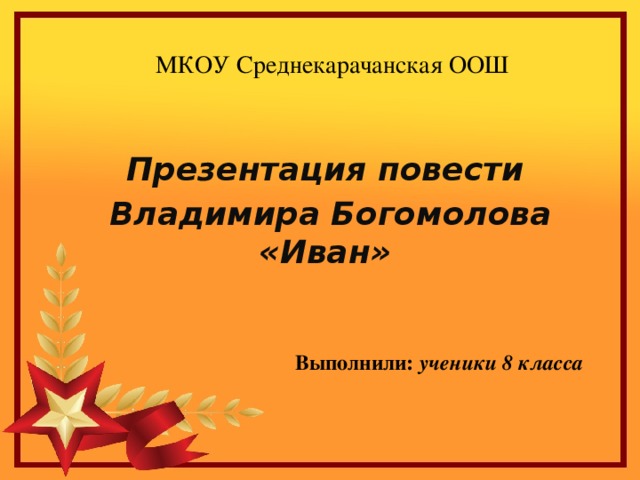 МКОУ Среднекарачанская ООШ Презентация повести  Владимира Богомолова «Иван» Выполнили: ученики 8 класса 
