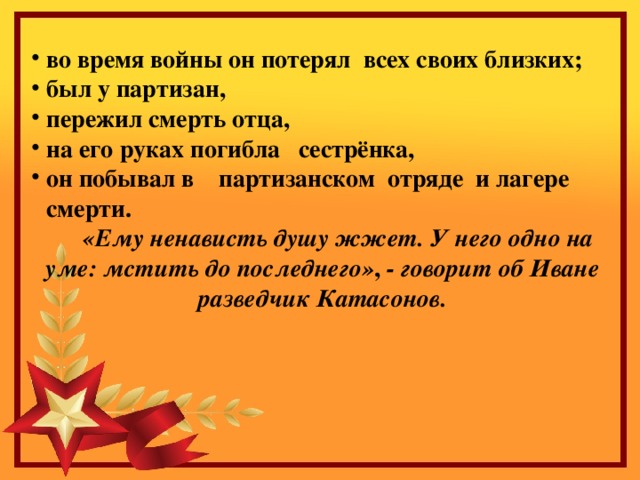 во время войны он потерял всех своих близких; был у партизан, пережил смерть отца, на его руках погибла сестрёнка, он побывал в партизанском отряде и лагере смерти.  «Ему ненависть душу жжет. У него одно на уме: мстить до последнего» , - говорит об Иване разведчик Катасонов. 