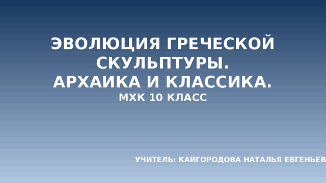 Эволюция греческой скульптуры.  Архаика и классика.  МХК 10 класс   Учитель: Кайгородова Наталья Евгеньевна 