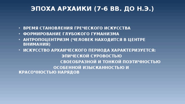 Эпоха Архаики (7-6 вв. до н.э.)   Время становления греческого искусства Формирование глубокого гуманизма Антропоцентризм (человек находится в центре внимания) Искусство архаического периода характеризуется:  Эпической суровостью   Своеобразной и тонкой поэтичностью      Особенной изысканностью и красочностью нарядов  