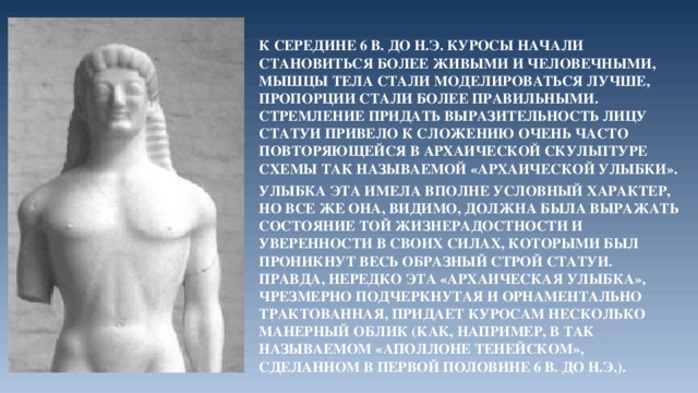 К середине 6 в. до н.э. куросы начали становиться более живыми и человечными, мышцы тела стали моделироваться лучше, пропорции стали более правильными. Стремление придать выразительность лицу статуи привело к сложению очень часто повторяющейся в архаической скульптуре схемы так называемой «архаической улыбки». Улыбка эта имела вполне условный характер, но все же она, видимо, должна была выражать состояние той жизнерадостности и уверенности в своих силах, которыми был проникнут весь образный строй статуи. Правда, нередко эта «архаическая улыбка», чрезмерно подчеркнутая и орнаментально трактованная, придает куросам несколько манерный облик (как, например, в так называемом «Аполлоне Тенейском», сделанном в первой половине 6 в. до н.э.). 