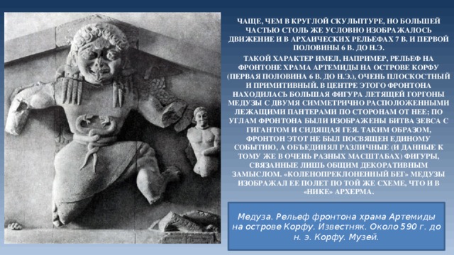 Чаще, чем в круглой скульптуре, но большей частью столь же условно изображалось движение и в архаических рельефах 7 в. и первой половины 6 в. до н.э. Такой характер имел, например, рельеф на фронтоне храма Артемиды на острове Корфу (первая половина 6 в. до н.э.), очень плоскостный и примитивный. В центре Этого фронтона находилась большая фигура летящей горгоны Медузы с двумя симметрично расположенными лежащими пантерами по сторонам от нее; по углам фронтона были изображены битва Зевса с гигантом и сидящая Гея. Таким образом, фронтон этот не был посвящен единому событию, а объединял различные (и данные к тому же в очень разных масштабах) фигуры, связанные лишь общим декоративным замыслом. «Коленопреклоненный бег» Медузы изображал ее полет по той же схеме, что и в «Нике» Архерма. Медуза. Рельеф фронтона храма Артемиды на острове Корфу. Известняк. Около 590 г. до н. э. Корфу. Музей. 