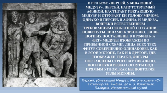 В рельефе «Персей, убивающий Медузу», Персей, напутствуемый Афиной, настигает убегающую Медузу и отрубает ей голову мечом. Однако и Персей, и Афина, и Медуза, вопреки естественным требованиям сюжетной ситуации, повернуты лицами к зрителю, лишь ноги их поставлены в профиль (а «бег» Медузы изображен по привычной схеме). Лица всех трех фигур совершенно одинаковы. Как в этой метопе, так и в другой, где изображен Геракл, фигуры поставлены строго вертикально, ноги и руки резко согнуты под прямым углом, как бы повторяя углы метопы. Персей, убивающий Медузу. Метопа храма «С» в Селинунте. 7—6 вв. до н. э. Известняк. Палермо. Национальный музей. 