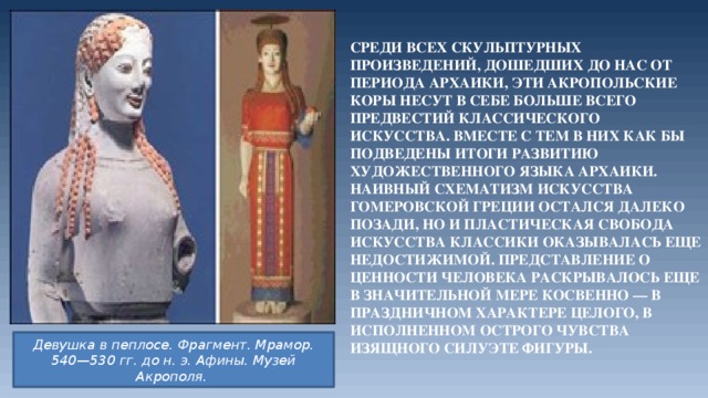 Среди всех скульптурных произведений, дошедших до нас от периода архаики, эти акропольские коры несут в себе больше всего предвестий классического искусства. Вместе с тем в них как бы подведены итоги развитию художественного языка архаики. Наивный схематизм искусства гомеровской Греции остался далеко позади, но и пластическая свобода искусства классики оказывалась еще недостижимой. Представление о ценности человека раскрывалось еще в значительной мере косвенно — в праздничном характере целого, в исполненном острого чувства изящного силуэте фигуры. Девушка в пеплосе. Фрагмент. Мрамор. 540—530 гг. до н. э. Афины. Музей Акрополя.  