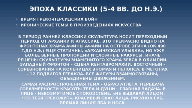 Эпоха Классики (5-4 вв. до н.э.)   Время греко-персидских войн Иронические темы в произведениях искусства  В период ранней классики скульптура носит переходный период от архаики к классике. Это прекрасно видно на фронтонах храма Афины Афайи на острове Эгина (ок.490 г.до н.э.) Еще статичны, «архаическая улыбка», но уже более верные пропорции и сложные ракурсы. Иначе решены скульптуры знаменитого храма Зевса в Олимпии. Западный фронтон – сцена кентавромахии, восточный – соревнования на коленицах Эномая и Пелопса, в метопах - 12 подвигов Геракла. Все фигуры взаимосвязаны, объединены движением. Самая распространенная тема – образ атлета. Передача соразмерности красоты тела и души – главная задача. В лице – невозмутимое спокойствие. «Не выдавай лицом, что тебя тревожит». Красивый овал лица, рисунок губ, прямая линия лба и носа.  