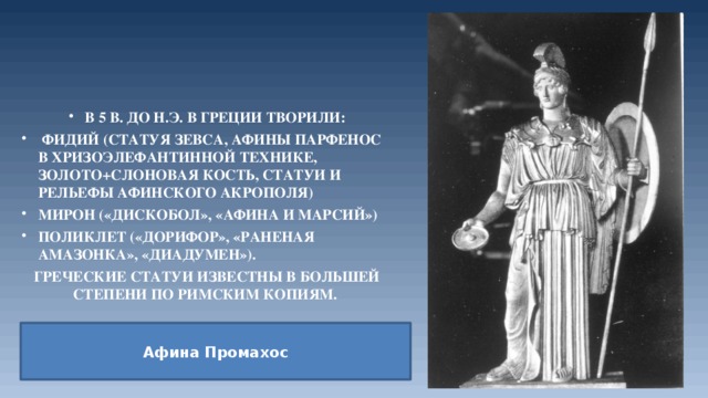 В 5 в. до н.э. в Греции творили:  Фидий (статуя Зевса, Афины Парфенос в хризоэлефантинной технике, золото+слоновая кость, статуи и рельефы Афинского акрополя) Мирон («Дискобол», «Афина и Марсий») Поликлет («Дорифор», «Раненая амазонка», «Диадумен»). Греческие статуи известны в большей степени по римским копиям. Афина   Промахос 