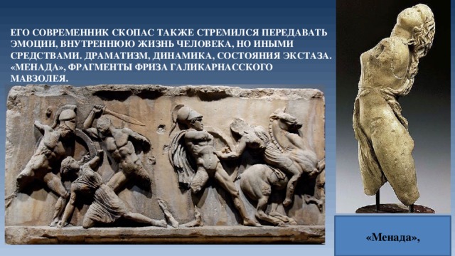 Его современник Скопас также стремился передавать эмоции, внутреннюю жизнь человека, но иными средствами. Драматизм, динамика, состояния экстаза. «Менада», фрагменты фриза Галикарнасского мавзолея. «Менада», 