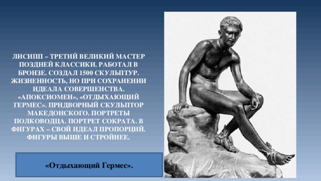 Лисипп – третий великий мастер поздней классики. Работал в бронзе. Создал 1500 скульптур. Жизненность, но при сохранении идеала совершенства. «Апоксиомен», «Отдыхающий Гермес». Придворный скульптор Македонского. Портреты полководца. Портрет Сократа. В фигурах – свой идеал пропорций. Фигуры выше и стройнее. «Отдыхающий Гермес». 