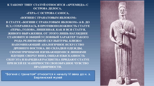 К такому типу статуй относятся «Артемида» с острова Делоса, «Гера» с острова Самоса,  «Богиня с гранатовым яблоком» В статуе «Богини с гранатовым яблоком» (6 в. до н.э.) сохранилась, в противоположность статуе «Геры», голова, лишенная, как и вся статуя, живого выражения. От этого лишь нагляднее становится общий условный характер такого рода религиозной скульптуры, близко напоминающий аналогичное искусство Древнего Востока. Но складки одежды, симметричными изгибающимися линиями идущие сверху вниз, общая изысканность силуэта и нарядная расцветка придают статуе при всей ее манерности своеобразное чувство праздничности.  