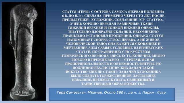 Статуя «Геры» с острова Самоса (первая половина 6 в. до н.э.), сделана примерно через сто лет после предыдущей . Художник, создавший эту статую, . очень хорошо передал различные ткани — тяжелой верхней и тонкой нижней одежды, тщательно изобразил складки, несомненно правильно установил пропорции. Однако статуя напоминает скорее ствол дерева, а не живое человеческое тело; она кажется скованнее и мертвеннее, чем самые условные из египетских статуй. По сравнению с искусством гомеровского периода здесь есть, конечно, много нового и прежде всего — строгая, ясная пропорциональность и объемность фигуры. Но подлинно реалистических задач такое искусство еще не ставит: задачей художника было создать торжественное, застывшее изваяние, предмет культа, священный и таинственный образ божества. Гера Самосская. Мрамор. Около 560 г. до н. э. Париж. Лувр.   