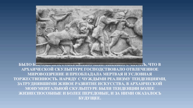 Было бы, однако, совершенно неправильно считать, что в архаической скульптуре господствовало отвлеченное мировоззрение и преобладала мертвая и условная торжественность. Наряду с чуждыми реализму тенденциями, затруднявшими живое развитие искусства, в архаической монументальной скульптуре были тенденции более жизнеспособные и более передовые, и за ними оказалось будущее. 