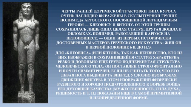 Черты ранней дорической трактовки типа куроса очень наглядно выражены в скульптурной группе Полимеда Аргосского, посвященной легендарным героям — Клеобису и Битону. От этой группы сохранилась лишь одна целая статуя, другая дошла в обломках. Полимед, работавший в Аргосе на Пелопоннесе, — один из первых исторически достоверных мастеров греческого искусства; жил он в первой половине 6 в. до н.э. Для «Клеобиса» (или Бптона, так как неизвестно, кто из них изображен в сохранившейся статуе) характерна резко и довольно еще грубо подчеркнутая структура человеческого тела; он поставлен строго фронтально и почти симметричен, если не считать того, что его левая нога выдвинута вперед, условно изображая движение фигуры. В этом изображений физически развитого и хорошо подготовленного к борьбе бойца его духовные качества (мужественность, сила духа, решимость и т. п.) показаны еще в самой примитивной и неопределенной форме.  