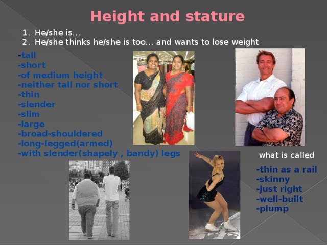 Height and stature He/she is… He/she thinks he/she is too… and wants to lose weight - tall -short -of medium height -neither tall nor short -thin -slender -slim -large -broad-shouldered -long-legged(armed) -with slender(shapely , bandy) legs   what is called -thin as a rail -skinny -just right -well-built -plump   