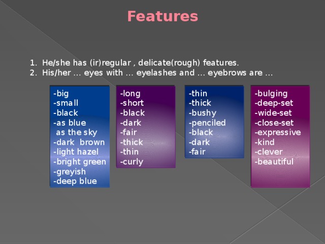 Features He/she has (ir)regular , delicate(rough) features. His/her … eyes with … eyelashes and … eyebrows are … -long -big -thin -bulging -thick -short -deep-set -small -black -wide-set -black -bushy -penciled -close-set -dark -as blue -expressive  as the sky -fair -black -dark -thick -kind -dark brown -clever -thin -fair -light hazel -curly -bright green -beautiful -greyish -deep blue 