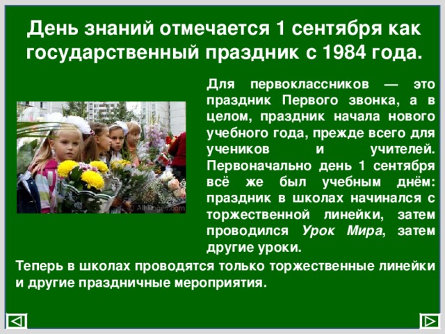 День знаний отмечается 1 сентября как государственный праздник с 1984 года. Для первоклассников — это праздник Первого звонка, а в целом, праздник начала нового учебного года, прежде всего для учеников и учителей. Первоначально день 1 сентября всё же был учебным днём: праздник в школах начинался с торжественной линейки, затем проводился Урок Мира , затем другие уроки. Теперь в школах проводятся только торжественные линейки и другие праздничные мероприятия. 