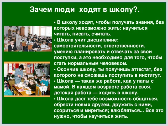 Зачем люди ходят в школу?. • В школу ходят, чтобы получать знания, без которых невозможно жить: научиться читать, писать, считать.  • Школа учит дисциплине: самостоятельности, ответственности, умению планировать и отвечать за свои поступки, а это необходимо для того, чтобы стать нормальным человеком.  • Окончив школу, ты получишь аттестат, без которого не сможешь поступить в институт.  • Школа — такая же работа, как у папы с мамой. В каждом возрасте работа своя, детская работа — ходить в школу.  • Школа даст тебе возможность общаться, обрести новых друзей, дружить с ними, ссориться и мириться; влюбляться... Все это нужно, чтобы научиться жить. 
