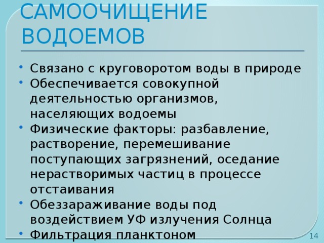 САМООЧИЩЕНИЕ ВОДОЕМОВ Связано с круговоротом воды в природе Обеспечивается совокупной деятельностью организмов, населяющих водоемы Физические факторы: разбавление, растворение, перемешивание поступающих загрязнений, оседание нерастворимых частиц в процессе отстаивания Обеззараживание воды под воздействием УФ излучения Солнца Фильтрация планктоном  
