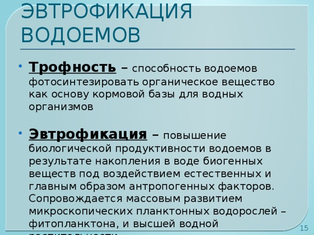 ЭВТРОФИКАЦИЯ ВОДОЕМОВ Трофность – способность водоемов фотосинтезировать органическое вещество как основу кормовой базы для водных организмов Эвтрофикация – повышение биологической продуктивности водоемов в результате накопления в воде биогенных веществ под воздействием естественных и главным образом антропогенных факторов. Сопровождается массовым развитием микроскопических планктонных водорослей – фитопланктона, и высшей водной растительности  