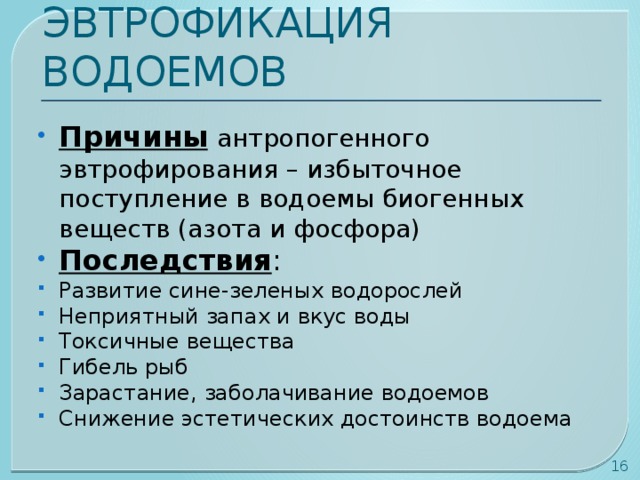 ЭВТРОФИКАЦИЯ ВОДОЕМОВ Причины  антропогенного эвтрофирования – избыточное поступление в водоемы биогенных веществ (азота и фосфора) Последствия : Развитие сине-зеленых водорослей Неприятный запах и вкус воды Токсичные вещества Гибель рыб Зарастание, заболачивание водоемов Снижение эстетических достоинств водоема  