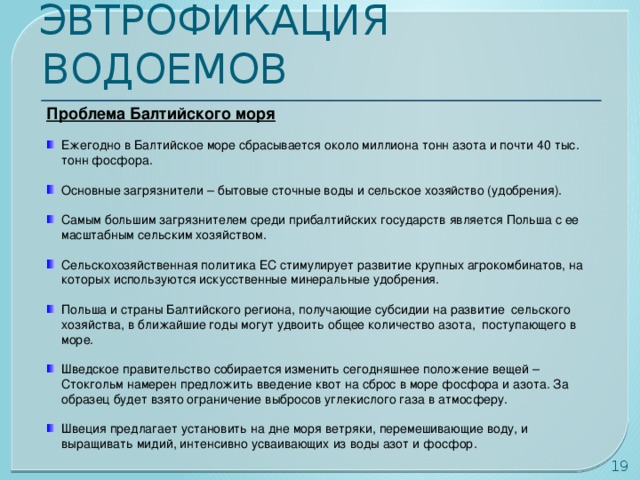 ЭВТРОФИКАЦИЯ ВОДОЕМОВ Проблема Балтийского моря Ежегодно в Балтийское море сбрасывается около миллиона тонн азота и почти 40 тыс. тонн фосфора. Основные загрязнители – бытовые сточные воды и сельское хозяйство (удобрения). Самым большим загрязнителем среди прибалтийских государств является Польша с ее масштабным сельским хозяйством. Сельскохозяйственная политика ЕС стимулирует развитие крупных агрокомбинатов, на которых используются искусственные минеральные удобрения. Польша и страны Балтийского региона, получающие субсидии на развитие сельского хозяйства, в ближайшие годы могут удвоить общее количество азота, поступающего в море. Шведское правительство собирается изменить сегодняшнее положение вещей – Стокгольм намерен предложить введение квот на сброс в море фосфора и азота. За образец будет взято ограничение выбросов углекислого газа в атмосферу. Швеция предлагает установить на дне моря ветряки, перемешивающие воду, и выращивать мидий, интенсивно усваивающих из воды азот и фосфор.  