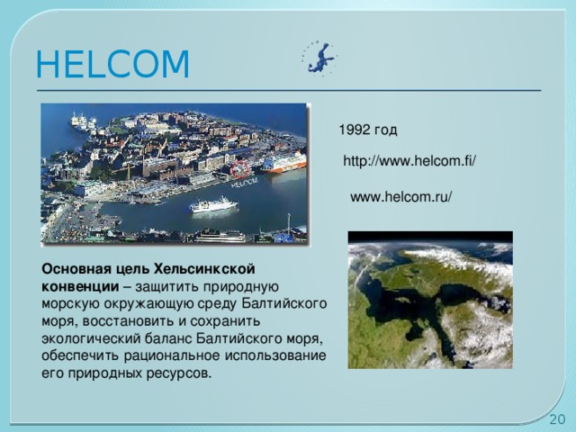 HELCOM 1992 год http://www.helcom.fi/ www.helcom.ru/ Основная цель Хельсинкской конвенции – защитить природную морскую окружающую среду Балтийского моря, восстановить и сохранить экологический баланс Балтийского моря, обеспечить рациональное использование его природных ресурсов.    