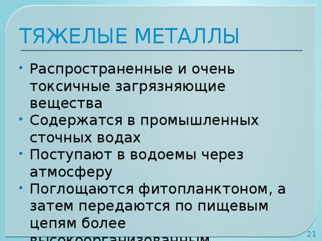 ТЯЖЕЛЫЕ МЕТАЛЛЫ Распространенные и очень токсичные загрязняющие вещества Содержатся в промышленных сточных водах Поступают в водоемы через атмосферу Поглощаются фитопланктоном, а затем передаются по пищевым цепям более высокоорганизованным организмам  