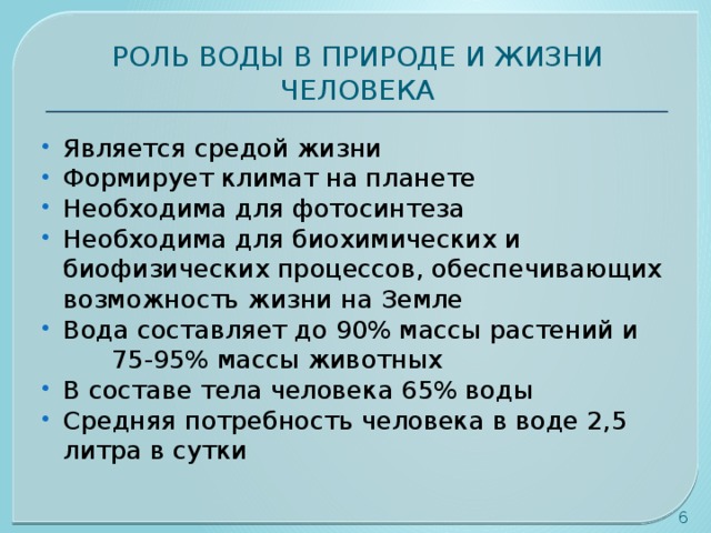 РОЛЬ ВОДЫ В ПРИРОДЕ И ЖИЗНИ ЧЕЛОВЕКА Является средой жизни Формирует климат на планете Необходима для фотосинтеза Необходима для биохимических и биофизических процессов, обеспечивающих возможность жизни на Земле Вода составляет до 90% массы растений и 75-95% массы животных В составе тела человека 65% воды Средняя потребность человека в воде 2,5 литра в сутки  