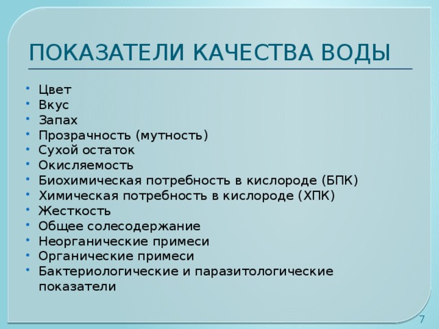 ПОКАЗАТЕЛИ КАЧЕСТВА ВОДЫ Цвет Вкус Запах Прозрачность (мутность) Сухой остаток Окисляемость Биохимическая потребность в кислороде (БПК) Химическая потребность в кислороде (ХПК) Жесткость Общее солесодержание Неорганические примеси Органические примеси Бактериологические и паразитологические показатели  