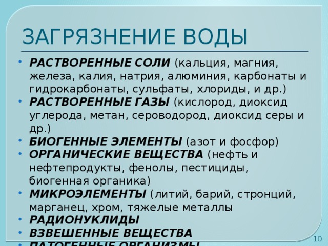 ЗАГРЯЗНЕНИЕ ВОДЫ РАСТВОРЕННЫЕ СОЛИ (кальция, магния, железа, калия, натрия, алюминия, карбонаты и гидрокарбонаты, сульфаты, хлориды, и др.) РАСТВОРЕННЫЕ ГАЗЫ (кислород, диоксид углерода, метан, сероводород, диоксид серы и др.) БИОГЕННЫЕ ЭЛЕМЕНТЫ (азот и фосфор) ОРГАНИЧЕСКИЕ ВЕЩЕСТВА (нефть и нефтепродукты, фенолы, пестициды, биогенная органика) МИКРОЭЛЕМЕНТЫ (литий, барий, стронций, марганец, хром, тяжелые металлы РАДИОНУКЛИДЫ ВЗВЕШЕННЫЕ ВЕЩЕСТВА ПАТОГЕННЫЕ ОРГАНИЗМЫ   