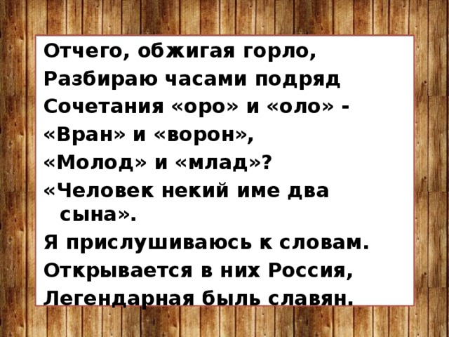 Отчего, обжигая горло, Разбираю часами подряд Сочетания «оро» и «оло» - «Вран» и «ворон», «Молод» и «млад»? «Человек некий име два сына». Я прислушиваюсь к словам. Открывается в них Россия, Легендарная быль славян. 