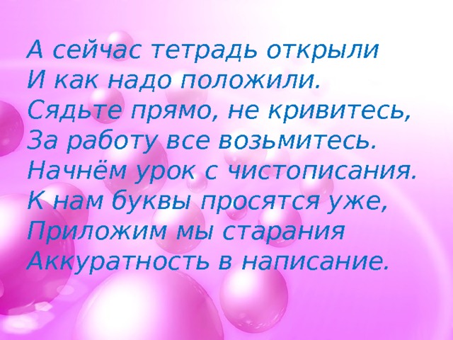 А сейчас тетрадь открыли  И как надо положили.  Сядьте прямо, не кривитесь,  За работу все возьмитесь.  Начнём урок с чистописания.  К нам буквы просятся уже,  Приложим мы старания  Аккуратность в написание.   