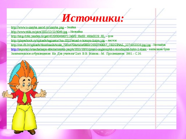 Источники: http://www.u-znayka.narod.ru/znayka.png – Знайка http://www.stihi.ru/pics/2011/12/11/9049.jpg – Незнайка http://img-fotki.yandex.ru/get/4520/90468072.2e0/0_6bc03_46da0219_XL – фон http://playerbook.ru/uploads/taginator/Jun-2012/tetrad-v-kosuyu-liniyu.jpg – листок http://rus.db.lv/uploads/thumbnails/scale_705x470/article/0003/26507/40057_ORIGINAL_1274353316.jpg.jpg - Незнайка http:// nsportal.ru/nachalnaya-shkola/russkii-yazyk/2011/10/31/pismo-zaglavnykh-i-strochnykh-bukv-1-klass - написание букв Занимательное азбуковедение: Кн. Для учителя/Сост. В.В. Волина.- М.: Просвещение. 1991.- С.16 . 