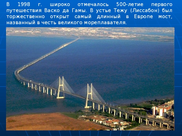 В 1998 г. широко отмечалось 500-летие первого путешествия Васко да Гамы. В устье Тежу (Лиссабон) был торжественно открыт самый длинный в Европе мост, названный в честь великого мореплавателя. 