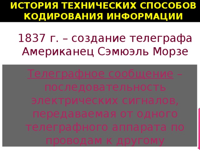 ИСТОРИЯ ТЕХНИЧЕСКИХ СПОСОБОВ КОДИРОВАНИЯ ИНФОРМАЦИИ 1837 г. – создание телеграфа Американец Сэмюэль Морзе Телеграфное сообщение  – последовательность электрических сигналов, передаваемая от одного телеграфного аппарата по проводам к другому 