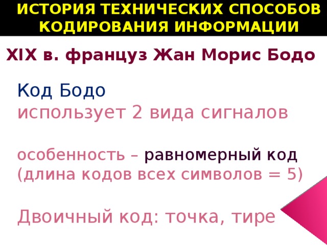 ИСТОРИЯ ТЕХНИЧЕСКИХ СПОСОБОВ КОДИРОВАНИЯ ИНФОРМАЦИИ XIX в. француз Жан Морис Бодо Код Бодо  использует 2 вида сигналов  особенность – равномерный код (длина кодов всех символов = 5)  Двоичный код: точка, тире 