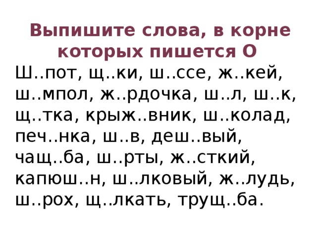 Выпишите слова, в корне которых пишется О Ш..пот, щ..ки, ш..ссе, ж..кей, ш..мпол, ж..рдочка, ш..л, ш..к, щ..тка, крыж..вник, ш..колад, печ..нка, ш..в, деш..вый, чащ..ба, ш..рты, ж..сткий, капюш..н, ш..лковый, ж..лудь, ш..рох, щ..лкать, трущ..ба.