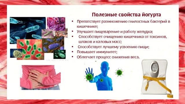 Полезные свойства йогурта Препятствует размножению гнилостных бактерий в кишечнике; Улучшает пищеварение и работу желудка; Способствует очищению кишечника от токсинов, шлаков и каловых масс;  Способствует лучшему усвоению пищи; Повышает иммунитет; Облегчает процесс снижения веса. 