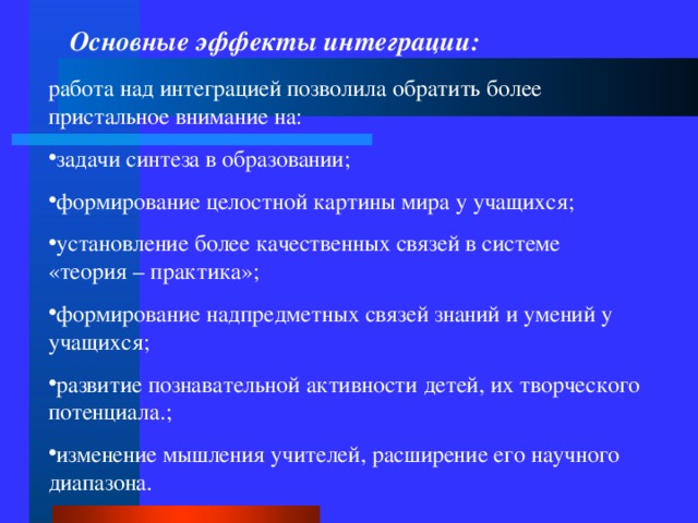 Основные эффекты интеграции: работа над интеграцией позволила обратить более пристальное внимание на: задачи синтеза в образовании; формирование целостной картины мира у учащихся; установление более качественных связей в системе «теория – практика»; формирование надпредметных связей знаний и умений у учащихся; развитие познавательной активности детей, их творческого потенциала.; изменение мышления учителей, расширение его научного диапазона.  