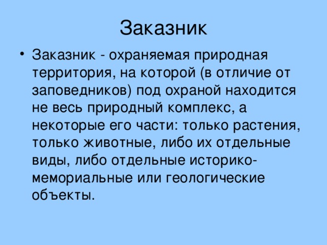 Заказник Заказник - охраняемая природная территория, на которой (в отличие от заповедников) под охраной находится не весь природный комплекс, а некоторые его части: только растения, только животные, либо их отдельные виды, либо отдельные историко-мемориальные или геологические объекты. 