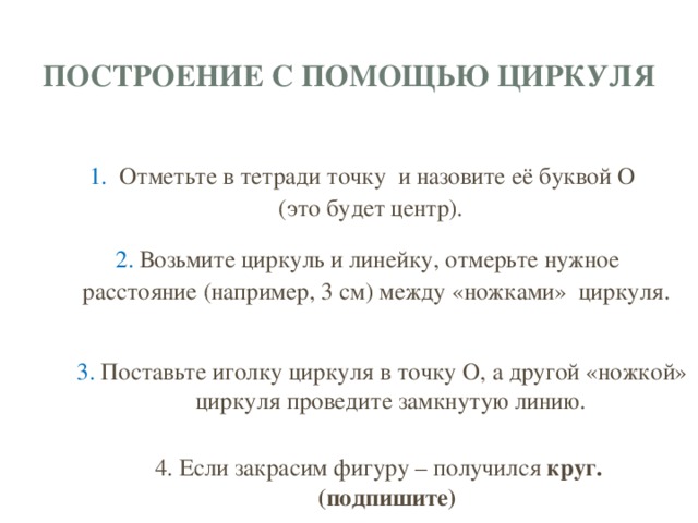 построение с помощью циркуля 1. Отметьте в тетради точку и назовите её буквой О (это будет центр). 2.  Возьмите циркуль и линейку, отмерьте нужное расстояние (например, 3 см) между «ножками» циркуля. 3. Поставьте иголку циркуля в точку О, а другой «ножкой» циркуля проведите замкнутую линию. 4. Если закрасим фигуру – получился круг. (подпишите)